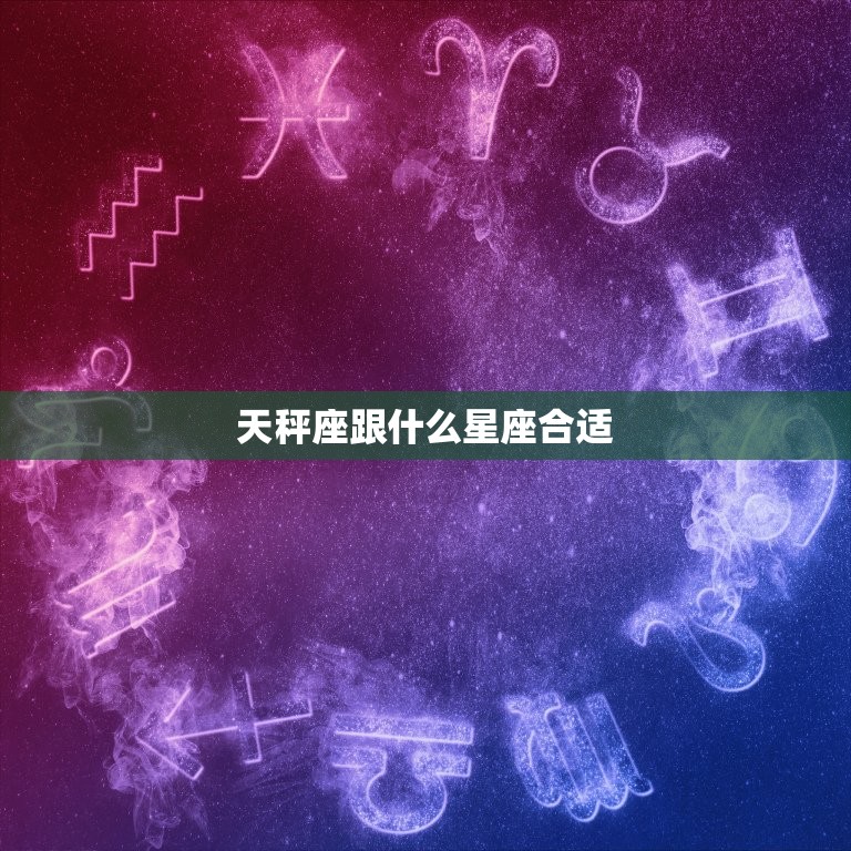 天秤座跟什么星座合适(匹配星座搭配大介绍)