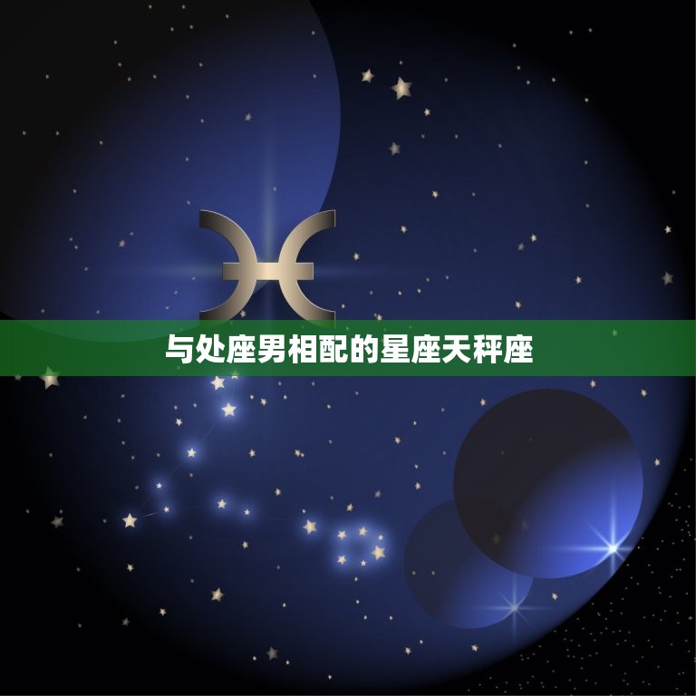 处座男跟什么星座最配(星座大介绍这些星座最能与处座男擦出火花)