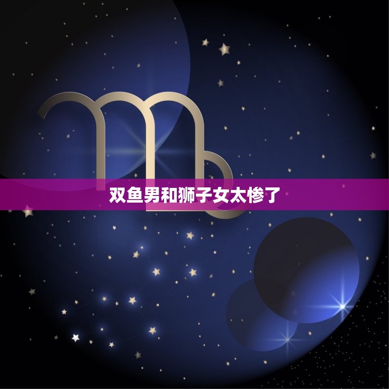 双鱼男和狮子女太惨了(星座配对大介绍)
