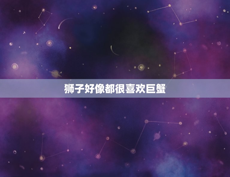 狮子好像都很喜欢巨蟹(星座中的默契组合)