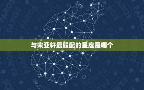 宋亚轩和什么星座最配(星座大介绍与宋亚轩最般配的星座是)