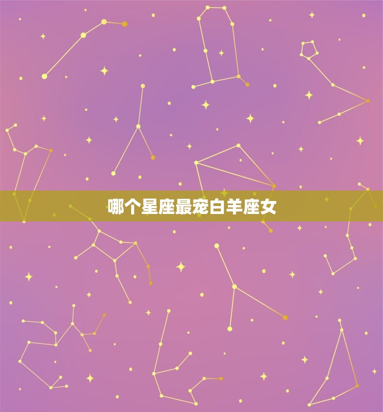 哪个星座最宠白羊座女(星座排行榜揭晓)
