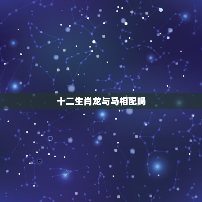 十二生肖龙与马相配吗(讨论龙马精神相投还是水火不容)