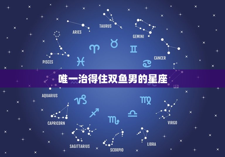 治得住双鱼男的星座(介绍哪个星座最适合与双鱼男相处)