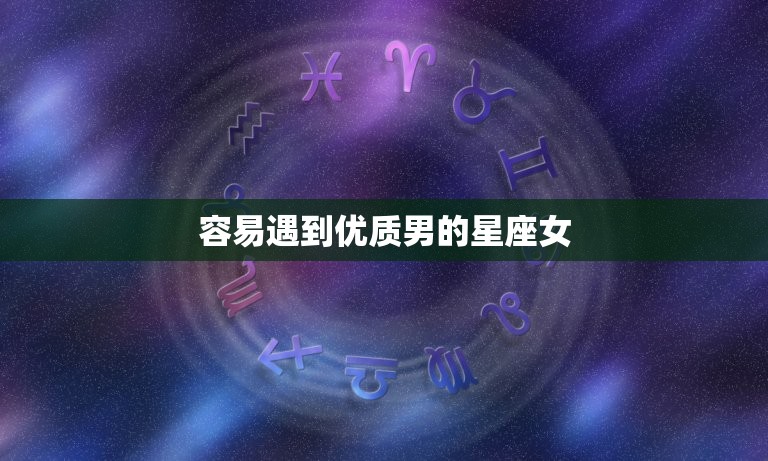 容易遇到优质男的星座女(星座大介绍这些星座女最受男人青睐)