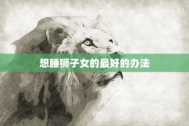想睡狮子女的最好的办法(如何迎合狮子女的性格特点)