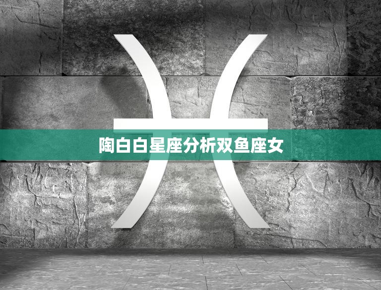 陶白白星座分析双鱼座女(浪漫多情的双鱼女如何抓住她的心)