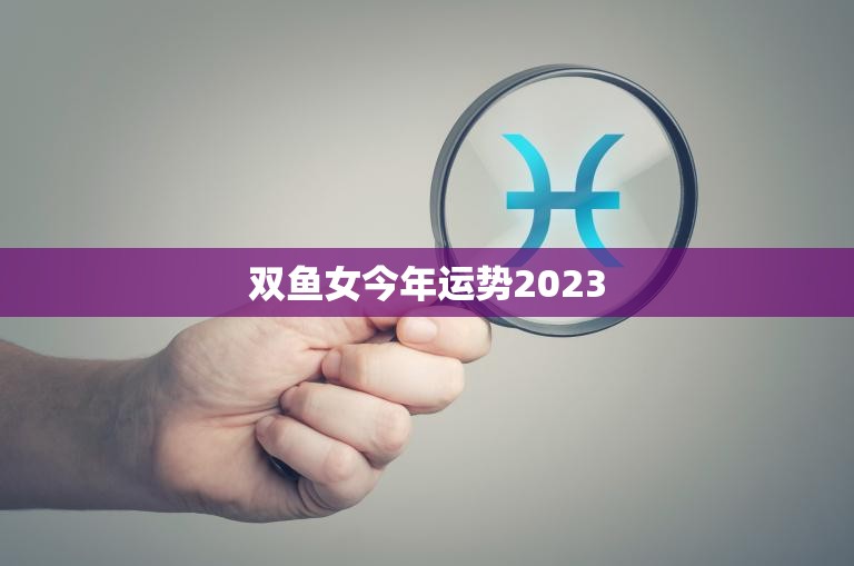 双鱼女今年运势2023(2023年双鱼女运势大揭秘)