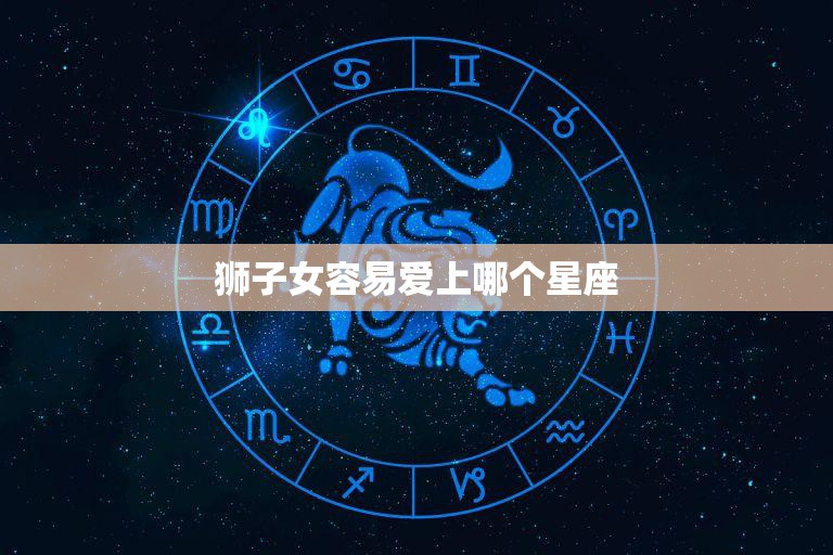 狮子女容易爱上哪个星座(揭秘狮子女的恋爱心理)