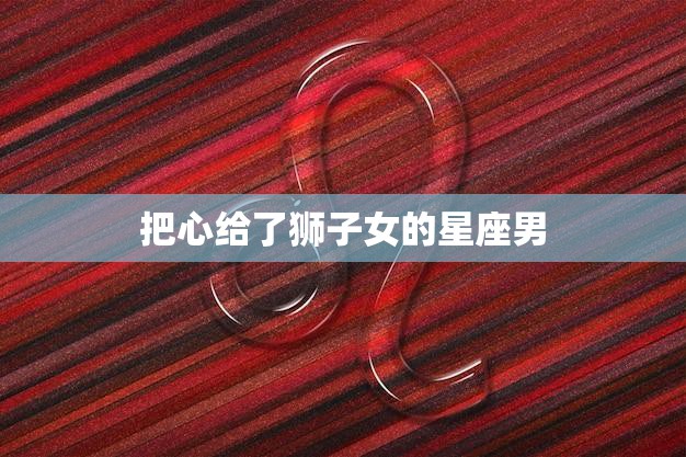 把心给了狮子女的星座男(如何征服狮子女的心)