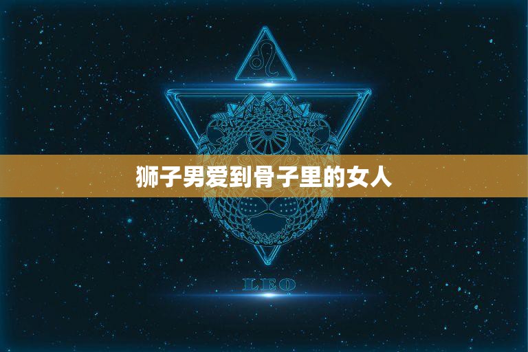 狮子男爱到骨子里的女人(狮子座男生的爱情真谛)