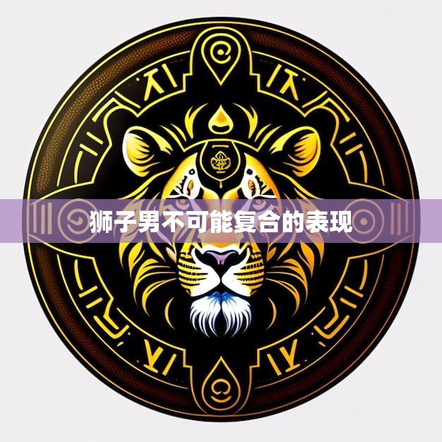 狮子男不可能复合的表现(揭秘他们的自尊心太强了)
