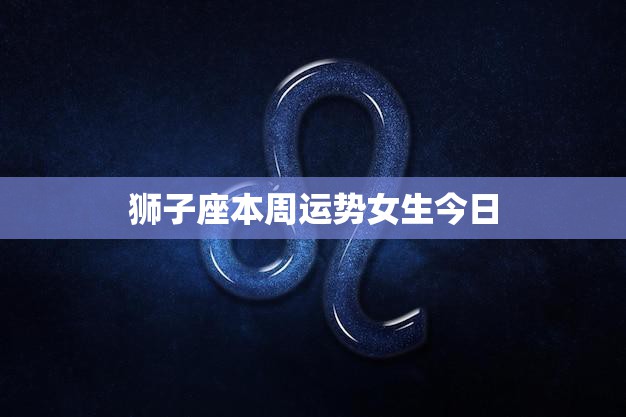 狮子座本周运势女生今日(爱情运势佳财运亦旺)