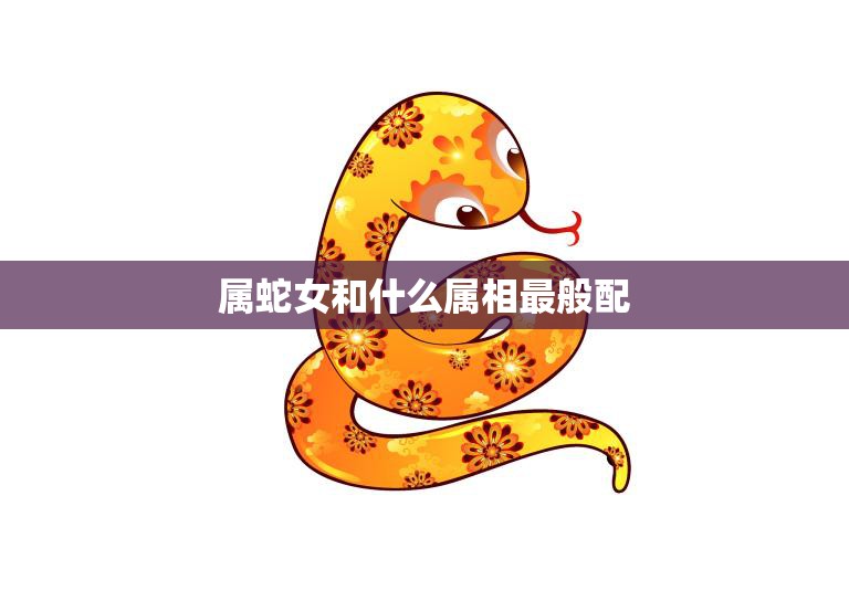 属蛇女和什么属相最般配(完美配对指南)