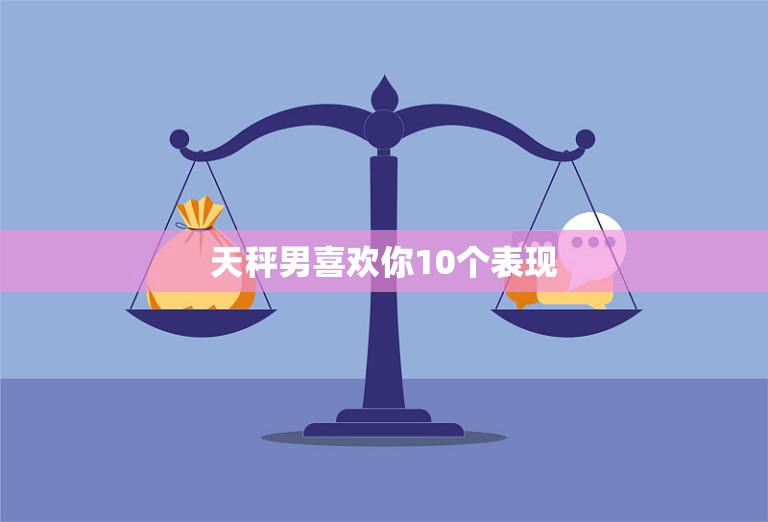 天秤男喜欢你10个表现(如何看出他对你有意思)