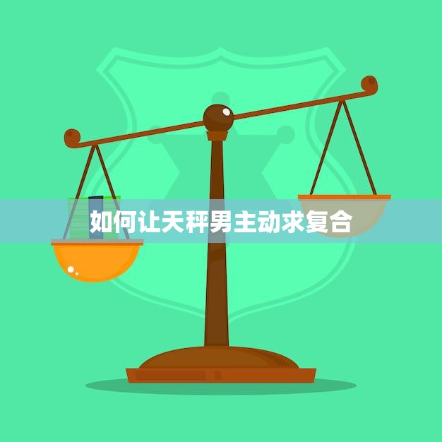 如何让天秤男主动求复合(5个必备技巧)