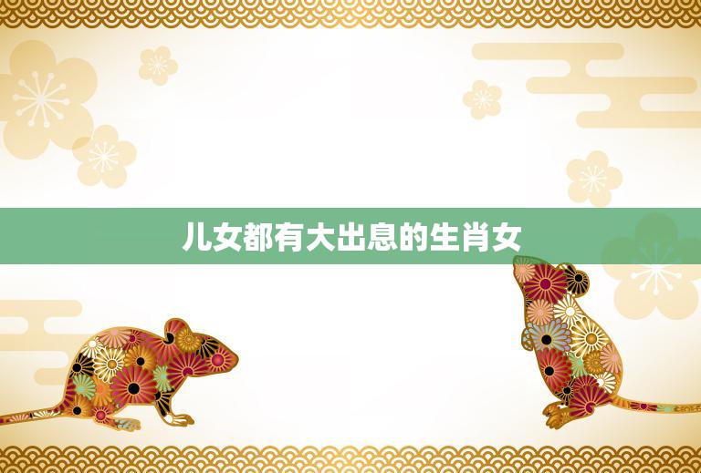 儿女都有大出息的生肖女(成功之路从母亲开始)