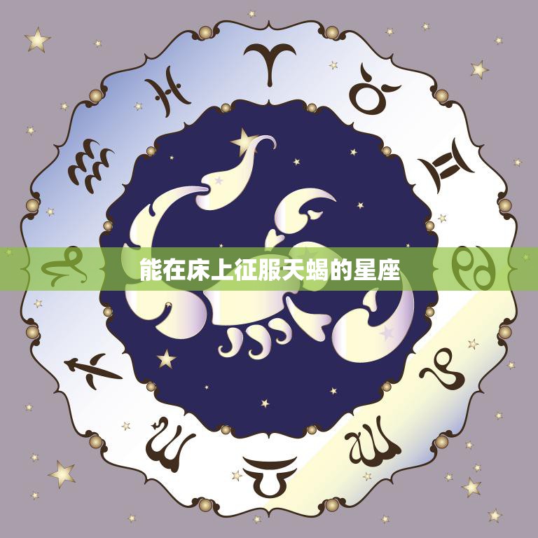 能在床上征服天蝎的星座(最佳攻略)