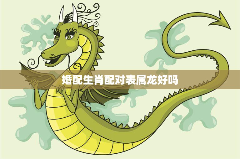 婚配生肖配对表属龙好吗(解析龙配何生肖最佳)