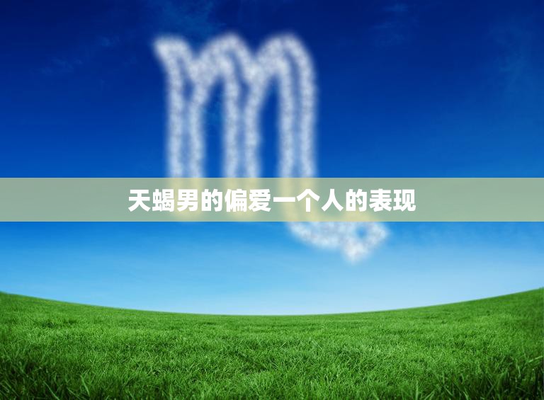 天蝎男的偏爱一个人的表现(如何看出他对你的真心)