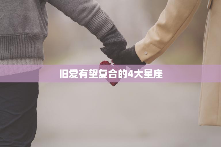 旧爱有望复合的4大星座(这些星座的爱情故事令人动容)