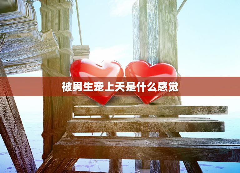 被男生宠上天是什么感觉(探究男生宠爱女生的心理)