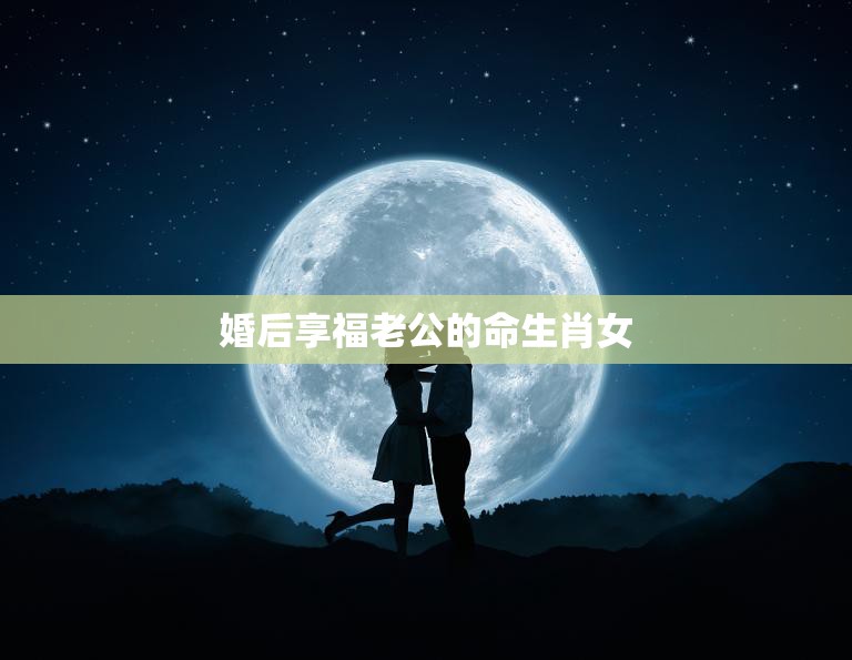 婚后享福老公的命生肖女(如何找到幸福的婚姻)