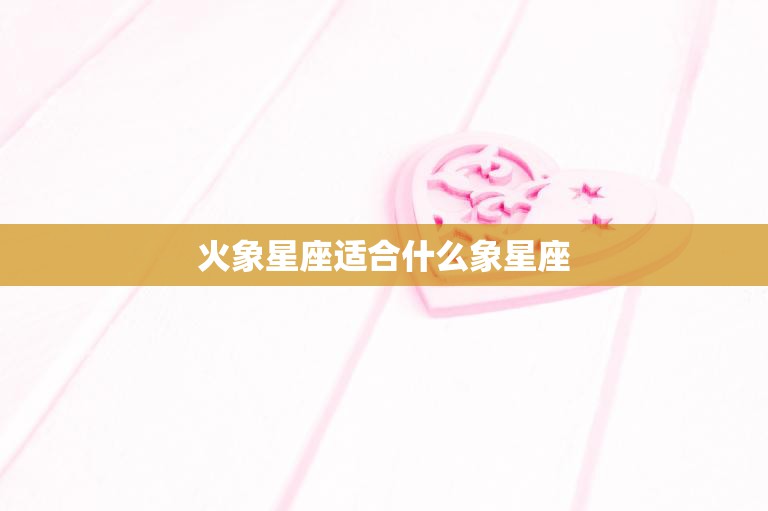 火象星座适合什么象星座(完美星座配对指南)