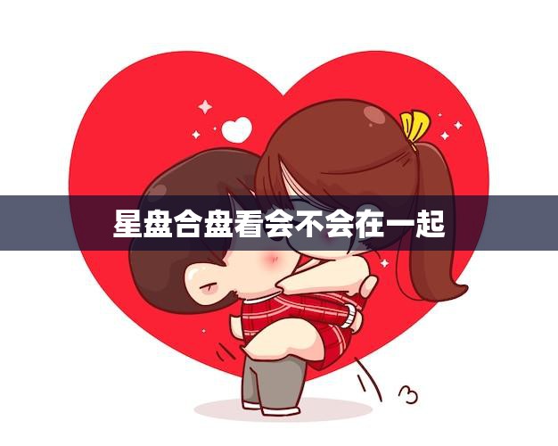 星盘合盘看会不会在一起(如何通过星座合盘预测恋爱关系)