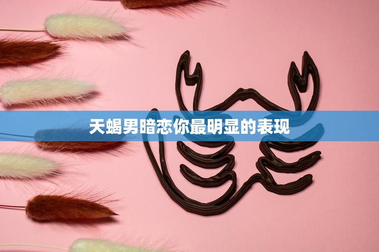 天蝎男暗恋你最明显的表现(揭秘他会默默地关注你的一举一动)