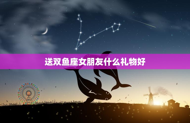 送双鱼座女朋友什么礼物好(最佳选择攻略)