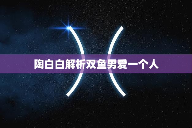 陶白白解析双鱼男爱一个人(如何看待双鱼男的爱情观)