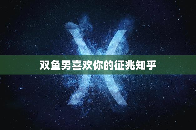 双鱼男喜欢你的征兆知乎(如何判断双鱼男是否对你有意思)