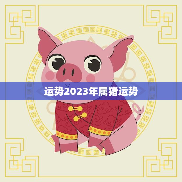 运势2023年属猪运势(猪年大吉财运亨通)