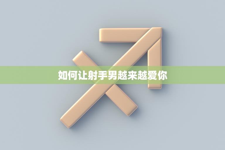 如何让射手男越来越爱你(5个有效方法让你成为他心中唯一的女神)
