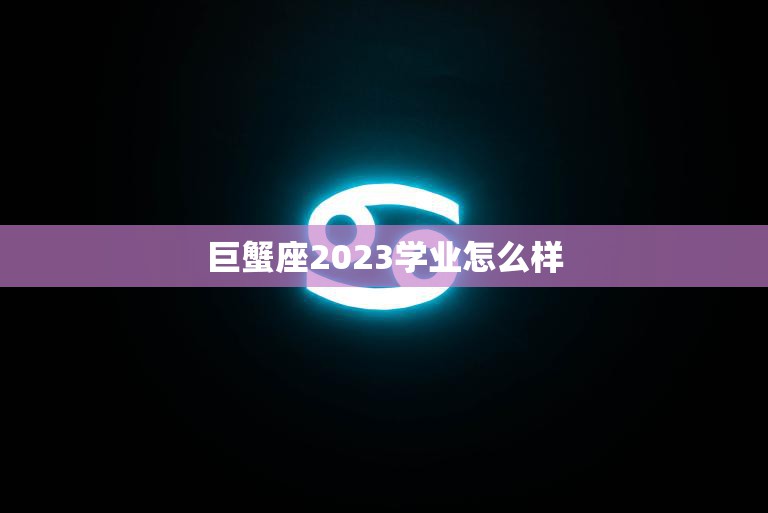 巨蟹座2023学业怎么样(未来学业发展如何)