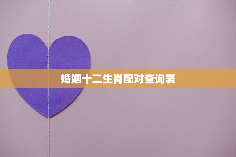 婚姻十二生肖配对查询表(找到最佳婚姻伴侣)