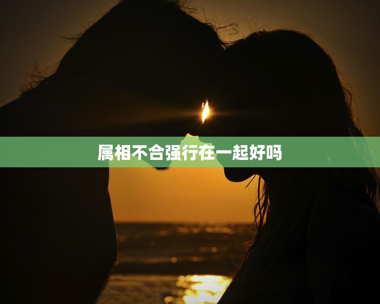 属相不合强行在一起好吗(为何要冒险挑战缘分)