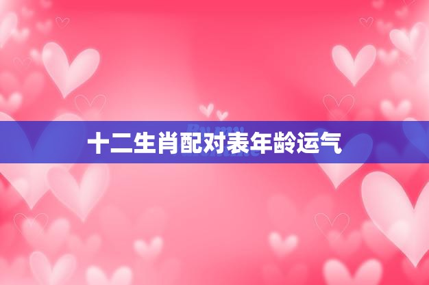 十二生肖配对表年龄运气(如何选择最佳配对)