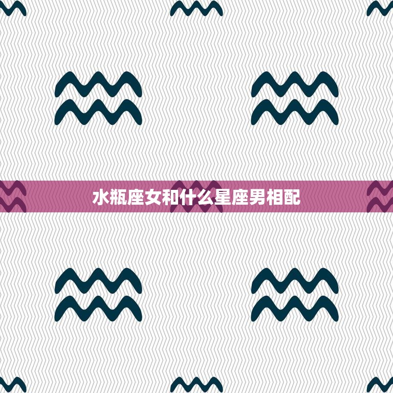 水瓶座女和什么星座男相配(最佳星座组合)