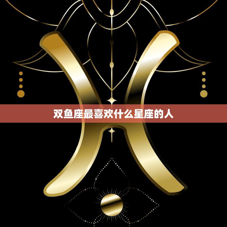 双鱼座最喜欢什么星座的人(揭秘哪个星座最能懂双鱼座的心)