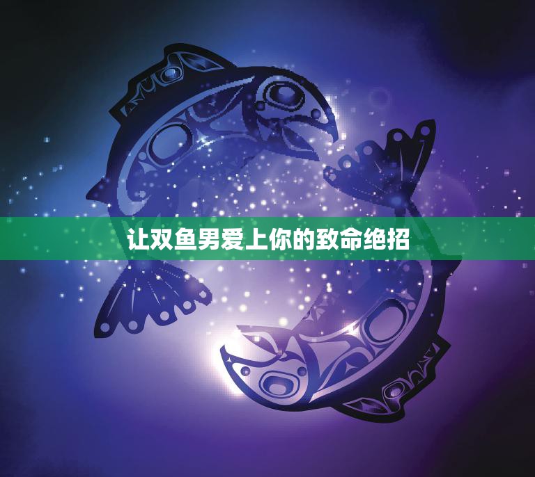 让双鱼男爱上你的致命绝招(如何用温柔和浪漫俘获他的心)