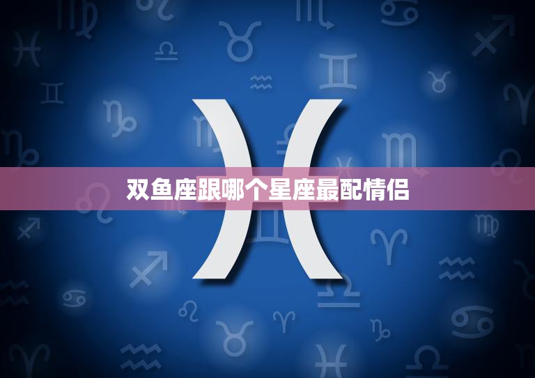 双鱼座跟哪个星座最配情侣(完美匹配的星座组合)
