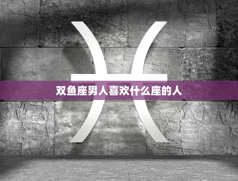 双鱼座男人喜欢什么座的人(星座配对大揭秘)
