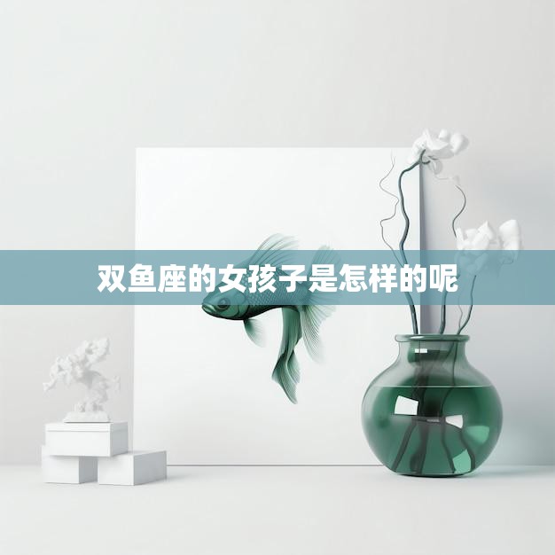 双鱼座的女孩子是怎样的呢(探秘双鱼座女生的神秘与浪漫)