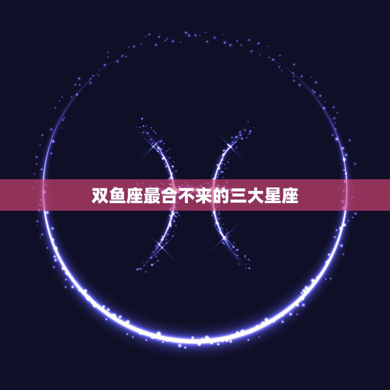 双鱼座最合不来的三大星座(揭秘哪些星座与双鱼座不太合拍)