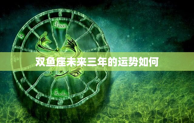 双鱼座未来三年的运势如何(星象预测财运旺盛感情升温)