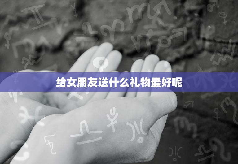 给女朋友送什么礼物最好呢(如何选出最贴心的礼物)