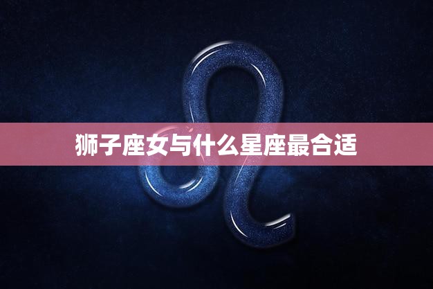 狮子座女与什么星座最合适(完美星座匹配指南)