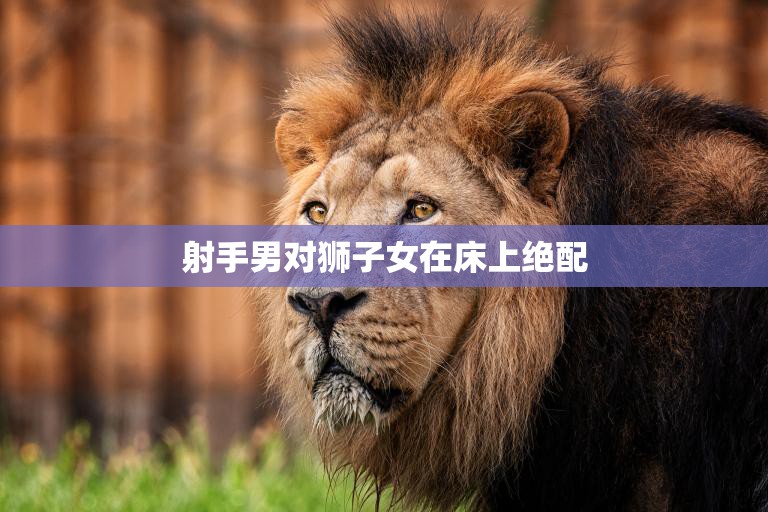 射手男对狮子女在床上绝配(星座专家揭秘)